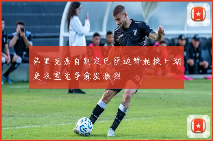 弗里克亲自制定巴萨边锋轮换计划更衣室竞争愈发激烈