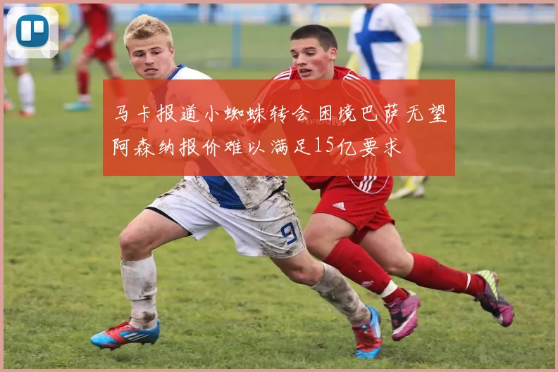 马卡报道小蜘蛛转会困境巴萨无望阿森纳报价难以满足15亿要求