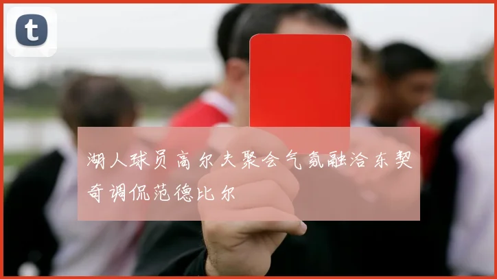 湖人球员高尔夫聚会气氛融洽东契奇调侃范德比尔
