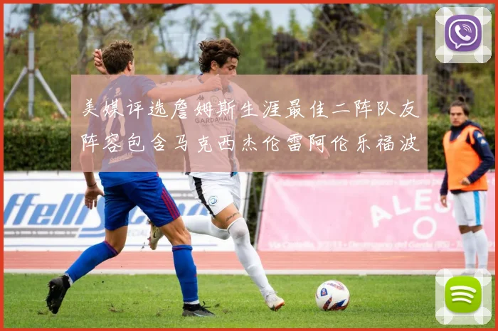 美媒评选詹姆斯生涯最佳二阵队友阵容包含马克西杰伦雷阿伦乐福波什