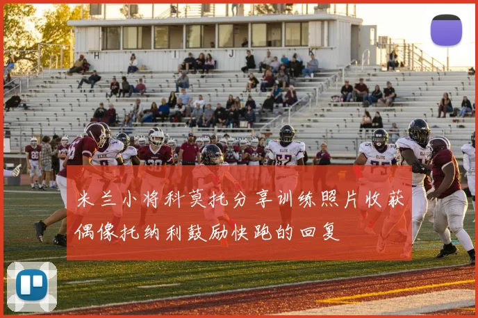 米兰小将科莫托分享训练照片收获偶像托纳利鼓励快跑的回复
